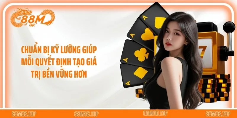 Chuẩn bị kỹ lưỡng giúp mỗi quyết định tạo giá trị bền vững hơn